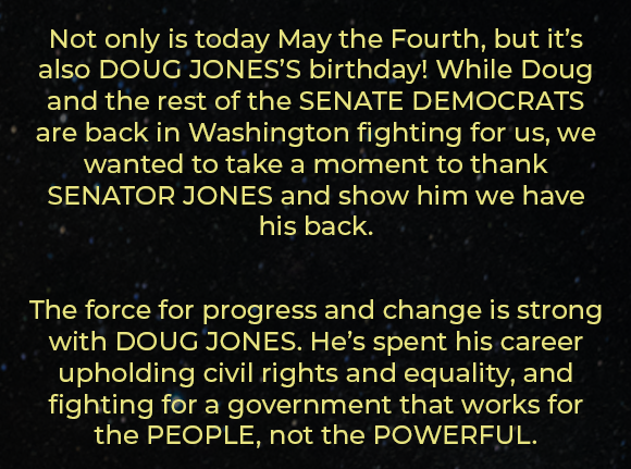 Not only is today May the Fourth, but it's also DOUG JONES'S birthday! While Doug and the rest of the SENATE DEMOCRATS are back in Washington fighting for us, we wanted to take a moment to thank SENATOR JONES and show him we have his back. The force for progress and change is strong with DOUG JONES. He's spent his career upholding civil rights and equality, and fighting for a government that works for the PEOPLE, not the POWERFUL.