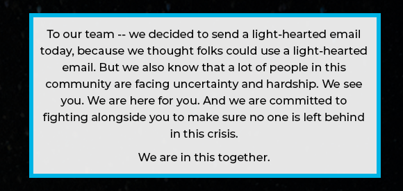 To our team -- we decided to send a light-hearted email today, because we thought folks could use a light-hearted email. But we also know that a lot of people in this community are facing uncertainty and hardship. We see you. We are here for you. And we are committed to fighting alongside you to make sure no one is left behind in this crisis. We are in this together.