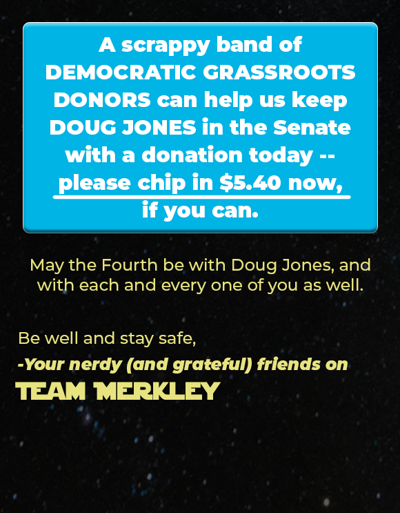 A scrappy band ofDEMOCRATIC GRASSROOTS DONORS can help us keep DOUG JONES in the Senatewith a donation today --please chip in $5.40 now,if you can. May the Fourth be with Doug Jones, and with each and every one of you as well. Be well and stay safe, -Your nerdy (and grateful) friends on Team Merkley