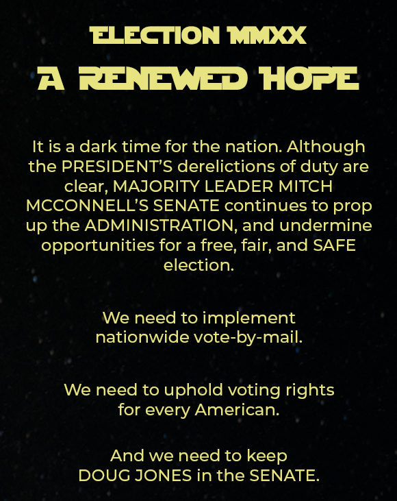 Election MMXX A RENEWED HOPE. It is a dark time for the nation. Although the PRESIDENT'S derelictions of duty are clear, MAJORITY LEADER MITCH MCCONNELL'S SENATE continues to prop up the ADMINISTRATION, and undermine opportunities for a free, fair, and SAFE election. We need to implementnationwide vote-by-mail. We need to uphold voting rightsfor every American.And we need to keepDOUG JONES in the SENATE.